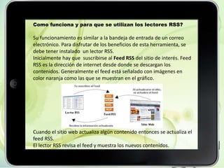 Como funciona y para que se utilizan los lectores RSS?
Su funcionamiento es similar a la bandeja de entrada de un correo
electrónico. Para disfrutar de los beneficios de esta herramienta, se
debe tener instalado un lector RSS.
Inicialmente hay que suscribirse al Feed RSS del sitio de interés. Feed
RSS es la dirección de internet desde donde se descargan los
contenidos. Generalmente el feed está señalado con imágenes en
color naranja como las que se muestran en el gráfico.
Cuando el sitio web actualiza algún contenido entonces se actualiza el
feed RSS.
El lector RSS revisa el feed y muestra los nuevos contenidos.
 