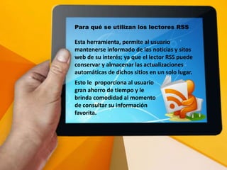 Para qué se utilizan los lectores RSS
Esta herramienta, permite al usuario
mantenerse informado de las noticias y sitos
web de su interés; ya que el lector RSS puede
conservar y almacenar las actualizaciones
automáticas de dichos sitios en un solo lugar.
Esto le proporciona al usuario
gran ahorro de tiempo y le
brinda comodidad al momento
de consultar su información
favorita.
 