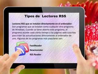 Tipos de Lectores RSS
Lectores RSS que se instalan directamente en el ordenador:
Son programas que se instalan como cualquier otro programa
de Windows. Cuando se tiene abierto este programa, el
programa accede cada cierto tiempo a las páginas web suscritas
para traer las actualizaciones directamente al ordenador de
uno. Algunos de los programas más populares son:
FeedReader
Newmonster
RSS Reader
 