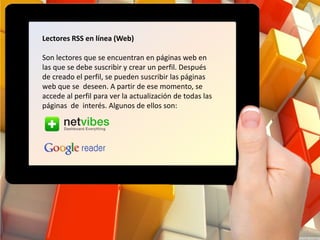 Lectores RSS en línea (Web)
Son lectores que se encuentran en páginas web en
las que se debe suscribir y crear un perfil. Después
de creado el perfil, se pueden suscribir las páginas
web que se deseen. A partir de ese momento, se
accede al perfil para ver la actualización de todas las
páginas de interés. Algunos de ellos son:
 