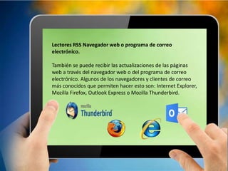 Lectores RSS Navegador web o programa de correo
electrónico.
También se puede recibir las actualizaciones de las páginas
web a través del navegador web o del programa de correo
electrónico. Algunos de los navegadores y clientes de correo
más conocidos que permiten hacer esto son: Internet Explorer,
Mozilla Firefox, Outlook Express o Mozilla Thunderbird.
 