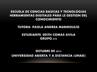 ESCUELA DE CIENCIAS BASICAS Y TECNOLOGIAS
HERRAMIENTAS DIGITALES PARA LE GESTION DEL
CONOCIMIENTO
TUTORA: PAOLA ANDREA MARMOLEJO
ESTUDIANTE. EDITH COMAS AVILA
GRUPO.376
OCTUBRE DE 2015
UNIVERSIDAD ABIERTA Y A DISTANCIA (UNAD)
 