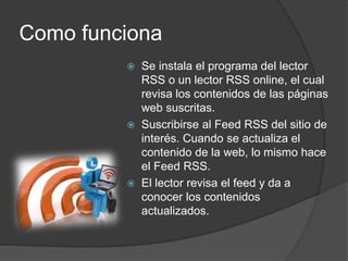 Como funciona
 Se instala el programa del lector
RSS o un lector RSS online, el cual
revisa los contenidos de las páginas
web suscritas.
 Suscribirse al Feed RSS del sitio de
interés. Cuando se actualiza el
contenido de la web, lo mismo hace
el Feed RSS.
 El lector revisa el feed y da a
conocer los contenidos
actualizados.
 