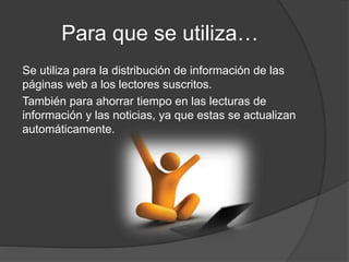 Para que se utiliza…
Se utiliza para la distribución de información de las
páginas web a los lectores suscritos.
También para ahorrar tiempo en las lecturas de
información y las noticias, ya que estas se actualizan
automáticamente.
 