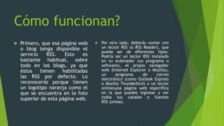 Cómo funcionan?
 Primero, que esa página web
o blog tenga disponible el
servicio RSS. Esto es
bastante habitual, sobre
todo en los blogs, ya que
éstos tienen habilitadas
las RSS por defecto. Lo
reconocerás porque tienen
un logotipo naranja como el
que se encuentra en la foto
superior de esta página web.
 Por otro lado, deberás contar con
un lector RSS (o RSS Reader), que
puede ser de diferentes tipos.
Podría ser un lector RSS instalado
en tu ordenador (un programa o
software), el propio navegador
web (Internet Explorer o Mozilla),
un programa de correo
electrónico (como Outlook Express
o Mozilla Thunderbird) o un lector
online(una página web específica
en la que puedes ingresar y ver
todos tus canales o fuentes
RSS juntas).
 