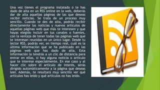 Una vez tienes el programa instalado o te has
dado de alta en un RSS online en la web, deberás
dar de alta aquellas páginas de las que deseas
recibir noticias. Se trata de un proceso muy
sencillo. Cuando te des de alta, podrás recibir
directamente las noticias y nuevos artículos de
aquellas páginas web que más te interesen y que
hayas elegido incluir en tus canales o fuentes,
con la ventaja de tener todas las páginas web que
te interesan reunidas en un único lugar. Desde tu
lector RSS, podrás ver, en tiempo real, cuál es la
última información que se ha publicado en las
páginas web que has dado de alta. Esta
información la tendrás a un clic de distancia para
entrar en ellas, si hay alguna noticia o artículo
que te interese especialmente. En ese caso y al
hacer clic sobre el artículo de interés, serás
dirigido automáticamente a la página que deseas
leer. Además, te resultará muy sencillo ver qué
artículos has leído y qué artículos no has leído.
 