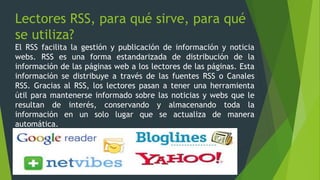 Lectores RSS, para qué sirve, para qué
se utiliza?
El RSS facilita la gestión y publicación de información y noticia
webs. RSS es una forma estandarizada de distribución de la
información de las páginas web a los lectores de las páginas. Esta
información se distribuye a través de las fuentes RSS o Canales
RSS. Gracias al RSS, los lectores pasan a tener una herramienta
útil para mantenerse informado sobre las noticias y webs que le
resultan de interés, conservando y almacenando toda la
información en un solo lugar que se actualiza de manera
automática.
 
