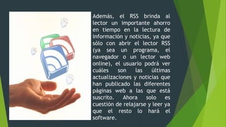 Además, el RSS brinda al
lector un importante ahorro
en tiempo en la lectura de
información y noticias, ya que
sólo con abrir el lector RSS
(ya sea un programa, el
navegador o un lector web
online), el usuario podrá ver
cuáles son las últimas
actualizaciones y noticias que
han publicado las diferentes
páginas web a las que está
suscrito. Ahora solo es
cuestión de relajarse y leer ya
que el resto lo hará el
software.
 