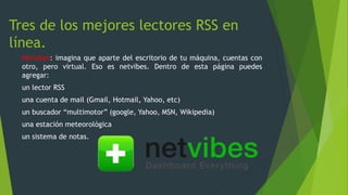 Tres de los mejores lectores RSS en
línea.
Netvibes: imagina que aparte del escritorio de tu máquina, cuentas con
otro, pero virtual. Eso es netvibes. Dentro de esta página puedes
agregar:
un lector RSS
una cuenta de mail (Gmail, Hotmail, Yahoo, etc)
un buscador “multimotor” (google, Yahoo, MSN, Wikipedia)
una estación meteorológica
un sistema de notas.
 