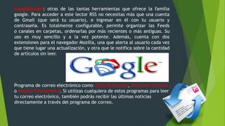 GoogleReader: otras de las tantas herramientas que ofrece la familia
google. Para acceder a este lector RSS no necesitas más que una cuenta
de Gmail (que será tu usuario), e ingresar en él con tu usuario y
contraseña. Es totalmente configurable, permite organizar las Feeds
o canales en carpetas, ordenarlas por más recientes o más antiguas. Su
uso es muy sencillo y a la vez potente. Además, cuenta con dos
extensiones para el navegador Mozilla, una que alerta al usuario cada vez
que tiene lugar una actualización, y otra que le notifica sobre la cantidad
de artículos sin leer.
Programa de correo electrónico como Outlook Express, Microsoft Outlook
o Mozilla Thunderbird. Si utilizas cualquiera de estos programas para leer
tu correo electrónico, también podrás recibir las últimas noticias
directamente a través del programa de correo.
 