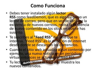 Como Funciona
• Debes tener instalado algún lector
RSS como feedDemon, que es algo así como un
lector de correo, pero que en vez de verificar la
existencia de nuevos correos, revisa la existencia
de nuevo contenido en los sitios en que te has
suscrito.
• Te suscribes al "Feed RSS" del sitio que te
interesa. "Feed RSS" es la dirección de internet
desde donde se descargan los contenidos.
• Cuando el sitio web actualiza algún contenido por
ejemplo, una nueva noticia en un periódico
virtual entonces se actualiza el feed RSS.
• Tu lector RSS revisa el feed y te muestra los
nuevos contenidos.
 