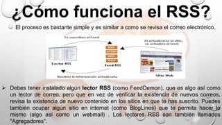  Debes tener instalado algún lector RSS (como FeedDemon), que es algo así como
un lector de correo, pero que en vez de verificar la existencia de nuevos correos,
revisa la existencia de nuevo contenido en los sitios en que te has suscrito. Puedes
también ocupar algún sitio en internet (como BlogLines) que te permita hacer lo
mismo (algo así como un webmail) . Los lectores RSS son también llamados
"Agregadores".
¿Cómo funciona el RSS?
El proceso es bastante simple y es similar a como se revisa el correo electrónico.
 