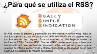 ¿Para qué se utiliza el RSS?
El RSS facilita la gestión y publicación de información y noticia webs. RSS es
una forma estandarizada de distribución de la información de las páginas web a
los lectores de las páginas. Esta información se distribuye a través de
las fuentes RSS o Canales RSS. Gracias al RSS, los lectores pasan a tener una
herramienta útil para mantenerse informado sobre las noticias y webs que le
resultan de interés, conservando y almacenando toda la información en un solo
lugar que se actualiza de manera automática.
 