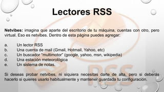 Netvibes: imagina que aparte del escritorio de tu máquina, cuentas con otro, pero
virtual. Eso es netvibes. Dentro de esta página puedes agregar:
a. Un lector RSS
b. Una cuenta de mail (Gmail, Hotmail, Yahoo, etc)
c. Un buscador “multimotor” (google, yahoo, msn, wikipedia)
d. Una estación meteorológica
e. Un sistema de notas.
Si deseas probar netvibes, ni siquiera necesitas darte de alta, pero si deberás
hacerlo si quieres usarlo habitualmente y mantener guardada tu configuración.
Lectores RSS
 