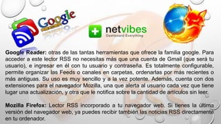 Google Reader: otras de las tantas herramientas que ofrece la familia google. Para
acceder a este lector RSS no necesitas más que una cuenta de Gmail (que será tu
usuario), e ingresar en él con tu usuario y contraseña. Es totalmente configurable,
permite organizar las Feeds o canales en carpetas, ordenarlas por más recientes o
más antiguas. Su uso es muy sencillo y a la vez potente. Además, cuenta con dos
extensiones para el navegador Mozilla, una que alerta al usuario cada vez que tiene
lugar una actualización, y otra que le notifica sobre la cantidad de artículos sin leer.
Mozilla Firefox: Lector RSS incorporado a tu navegador web. Si tienes la última
versión del navegador web, ya puedes recibir también las noticias RSS directamente
en tu ordenador.
 