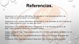 Referencias.
Invespromo. (s.f.). Lectores RSS Online. Recuperado el 14 de Diciembre de 2014, de:
http://www.rss.nom.es/lector-rss-online-web/
Invespromo. (s.f.). Lectores RSS Online. Recuperado el 14 de Diciembre de 2014,Tomado de:
http://www.rss.nom.es/usos-rss-para-que-sirve/
Invespromo. (s.f.). Lectores RSS Online. Recuperado el 14 de Diciembre de 2014, de:
http://www.rss.nom.es/lector-rss-navegador-correo/
Imagen tomada de: http://www.kebrantin.com/2011/11/29/como-anadir-un-lector-rss-en-
nuestro-blog/
Imagen tomada de: http://tic.cardenalcisneros.es/2013/11/07/rss-que-es-y-para-que-
sirve/
Tomado de: http://www.agenciaweb.cl/blog/item/108-rss-que-es-como-funciona
 