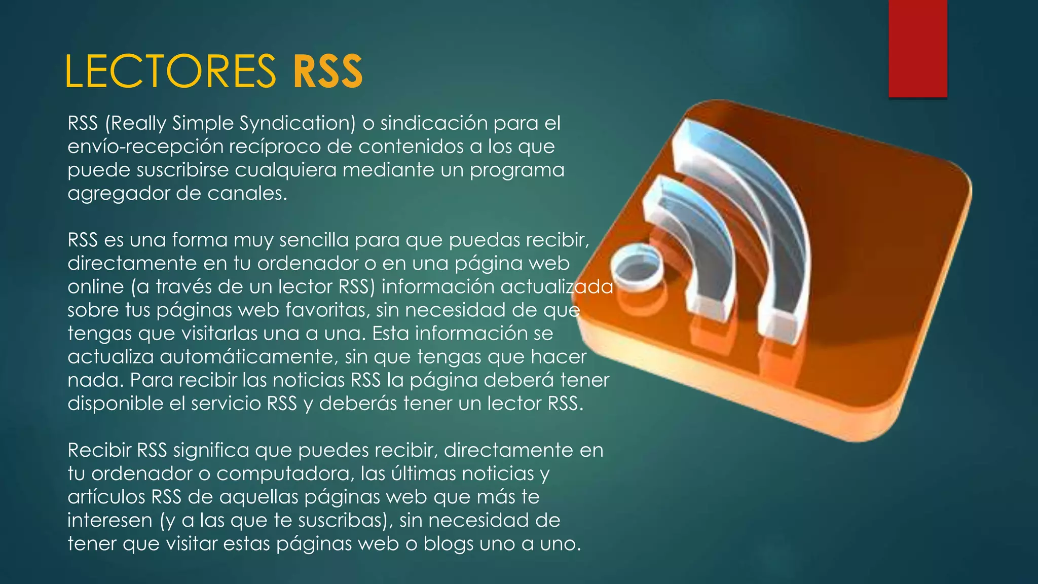 LECTORES RSS
RSS (Really Simple Syndication) o sindicación para el
envío-recepción recíproco de contenidos a los que
puede suscribirse cualquiera mediante un programa
agregador de canales.
RSS es una forma muy sencilla para que puedas recibir,
directamente en tu ordenador o en una página web
online (a través de un lector RSS) información actualizada
sobre tus páginas web favoritas, sin necesidad de que
tengas que visitarlas una a una. Esta información se
actualiza automáticamente, sin que tengas que hacer
nada. Para recibir las noticias RSS la página deberá tener
disponible el servicio RSS y deberás tener un lector RSS.
Recibir RSS significa que puedes recibir, directamente en
tu ordenador o computadora, las últimas noticias y
artículos RSS de aquellas páginas web que más te
interesen (y a las que te suscribas), sin necesidad de
tener que visitar estas páginas web o blogs uno a uno.
 