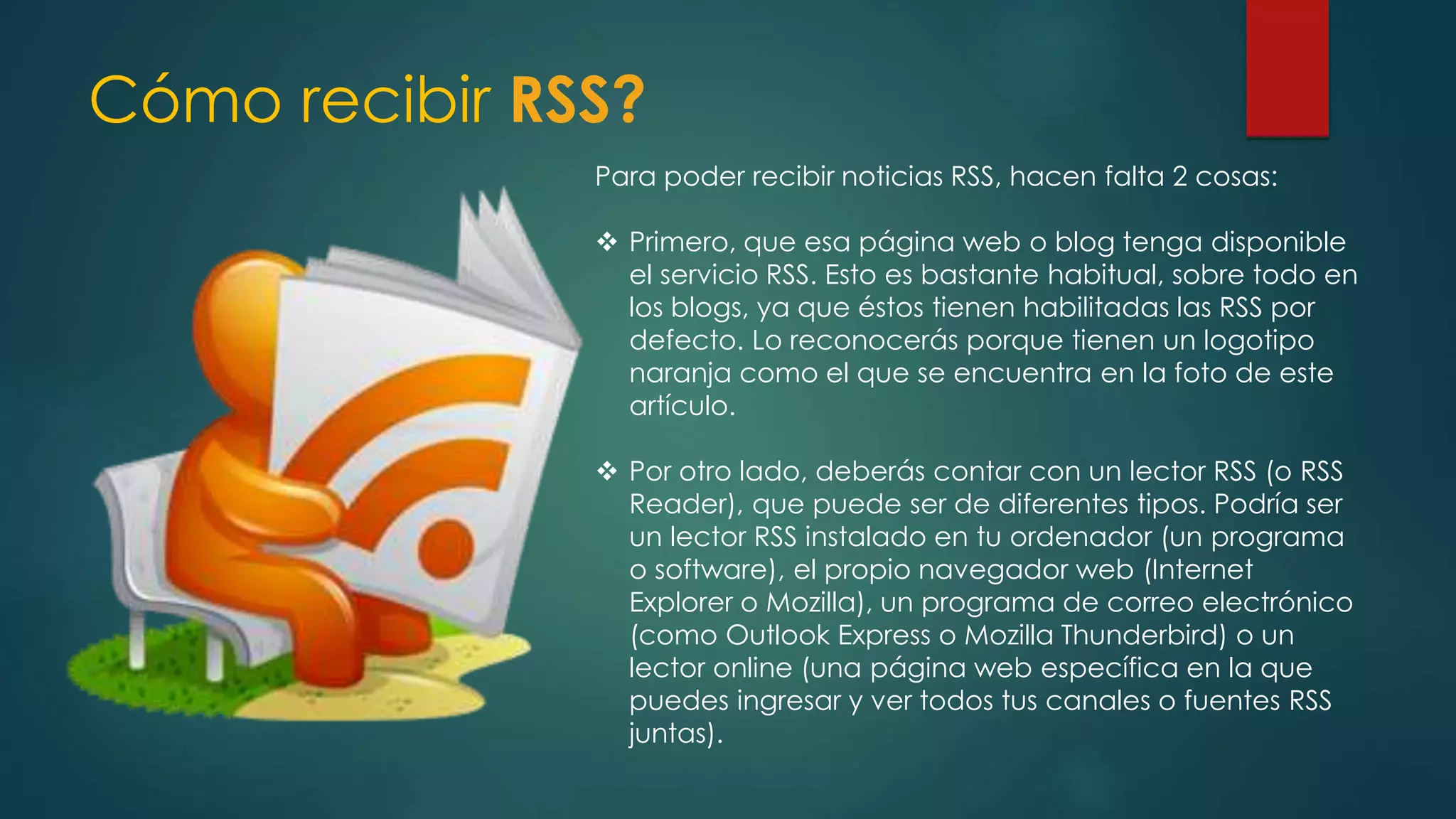Cómo recibir RSS?
Para poder recibir noticias RSS, hacen falta 2 cosas:
 Primero, que esa página web o blog tenga disponible
el servicio RSS. Esto es bastante habitual, sobre todo en
los blogs, ya que éstos tienen habilitadas las RSS por
defecto. Lo reconocerás porque tienen un logotipo
naranja como el que se encuentra en la foto de este
artículo.
 Por otro lado, deberás contar con un lector RSS (o RSS
Reader), que puede ser de diferentes tipos. Podría ser
un lector RSS instalado en tu ordenador (un programa
o software), el propio navegador web (Internet
Explorer o Mozilla), un programa de correo electrónico
(como Outlook Express o Mozilla Thunderbird) o un
lector online (una página web específica en la que
puedes ingresar y ver todos tus canales o fuentes RSS
juntas).
 