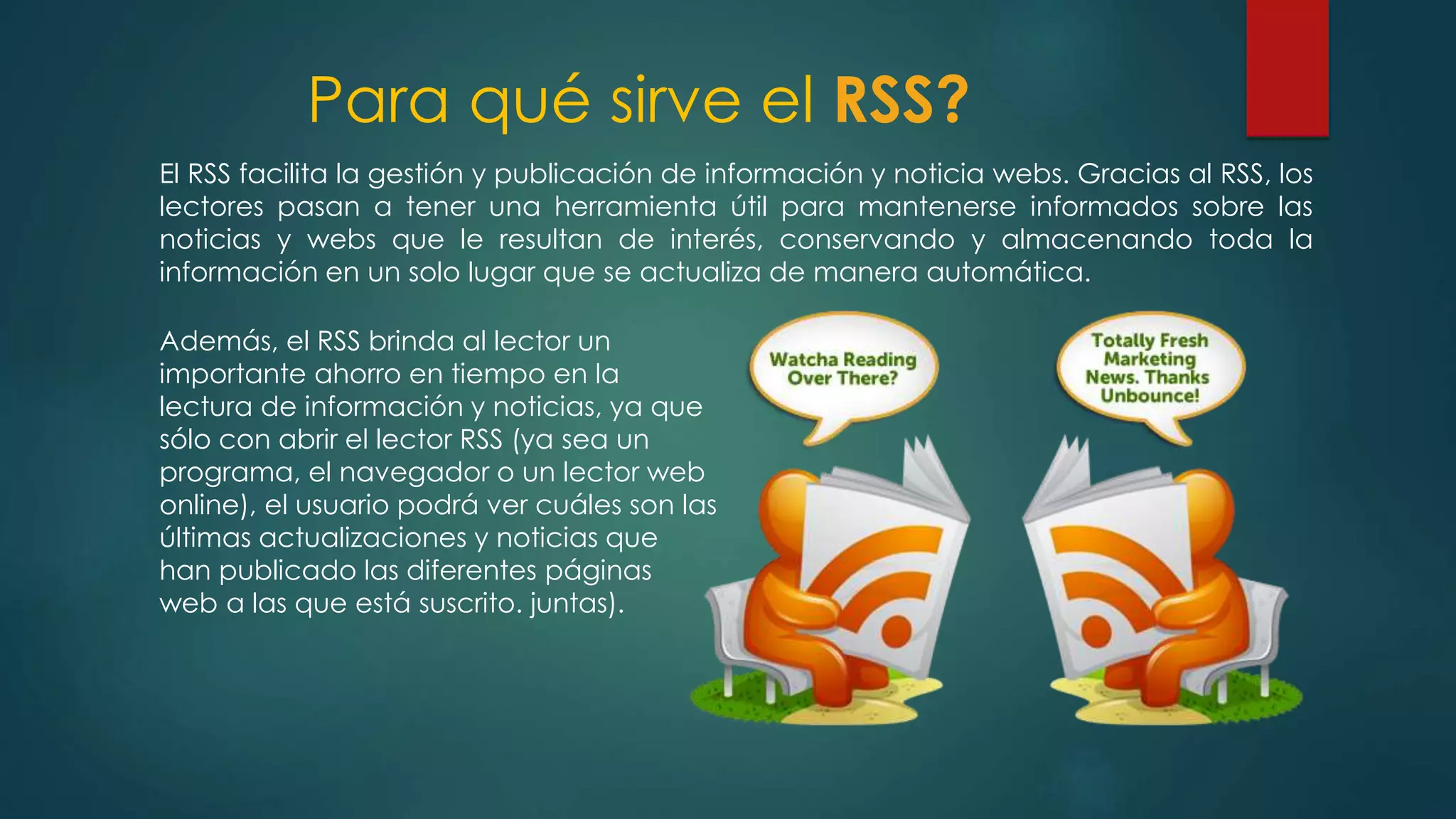 Para qué sirve el RSS?
El RSS facilita la gestión y publicación de información y noticia webs. Gracias al RSS, los
lectores pasan a tener una herramienta útil para mantenerse informados sobre las
noticias y webs que le resultan de interés, conservando y almacenando toda la
información en un solo lugar que se actualiza de manera automática.
Además, el RSS brinda al lector un
importante ahorro en tiempo en la
lectura de información y noticias, ya que
sólo con abrir el lector RSS (ya sea un
programa, el navegador o un lector web
online), el usuario podrá ver cuáles son las
últimas actualizaciones y noticias que
han publicado las diferentes páginas
web a las que está suscrito. juntas).
 