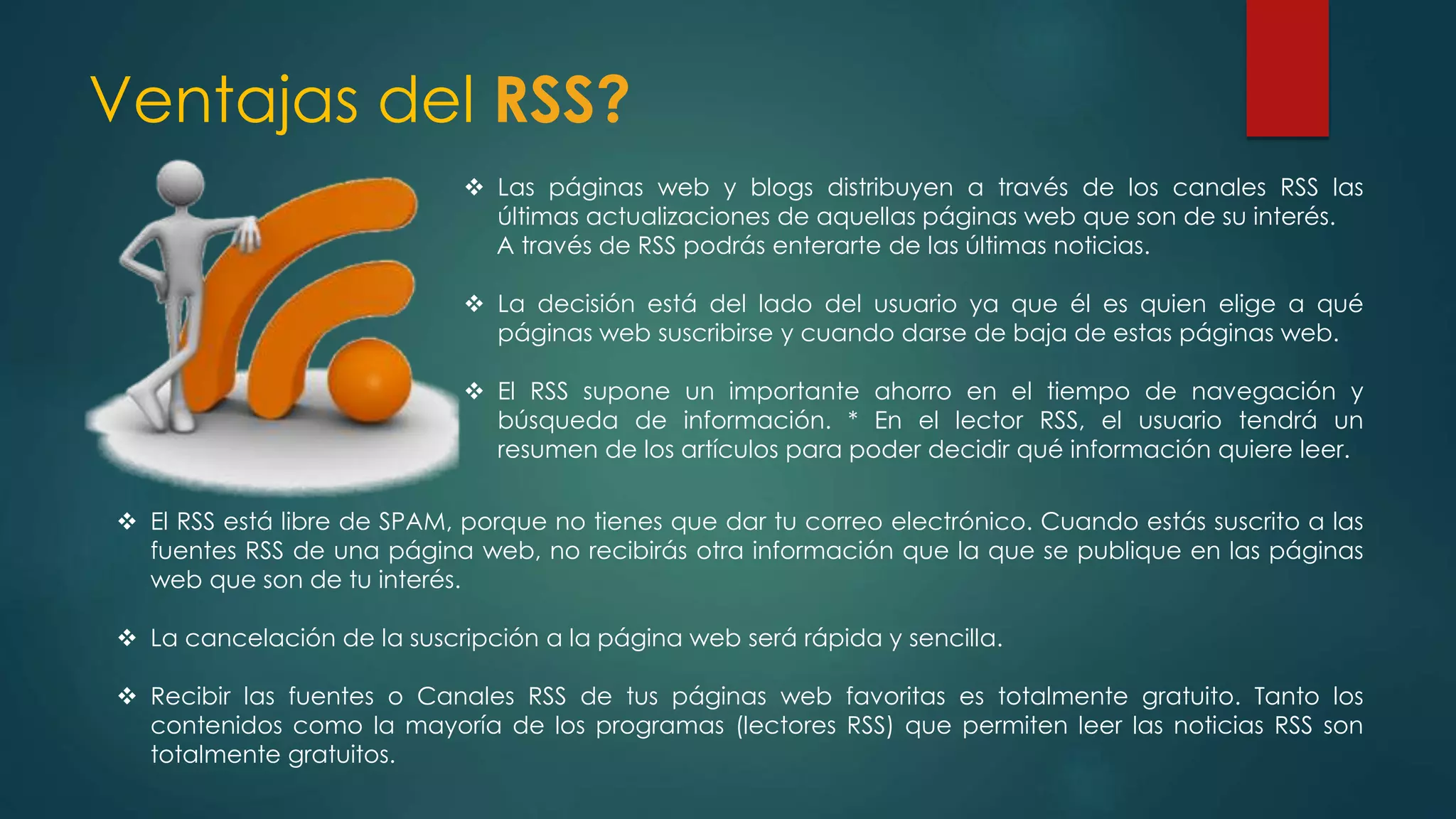 Ventajas del RSS?
 Las páginas web y blogs distribuyen a través de los canales RSS las
últimas actualizaciones de aquellas páginas web que son de su interés.
A través de RSS podrás enterarte de las últimas noticias.
 La decisión está del lado del usuario ya que él es quien elige a qué
páginas web suscribirse y cuando darse de baja de estas páginas web.
 El RSS supone un importante ahorro en el tiempo de navegación y
búsqueda de información. * En el lector RSS, el usuario tendrá un
resumen de los artículos para poder decidir qué información quiere leer.
 El RSS está libre de SPAM, porque no tienes que dar tu correo electrónico. Cuando estás suscrito a las
fuentes RSS de una página web, no recibirás otra información que la que se publique en las páginas
web que son de tu interés.
 La cancelación de la suscripción a la página web será rápida y sencilla.
 Recibir las fuentes o Canales RSS de tus páginas web favoritas es totalmente gratuito. Tanto los
contenidos como la mayoría de los programas (lectores RSS) que permiten leer las noticias RSS son
totalmente gratuitos.
 