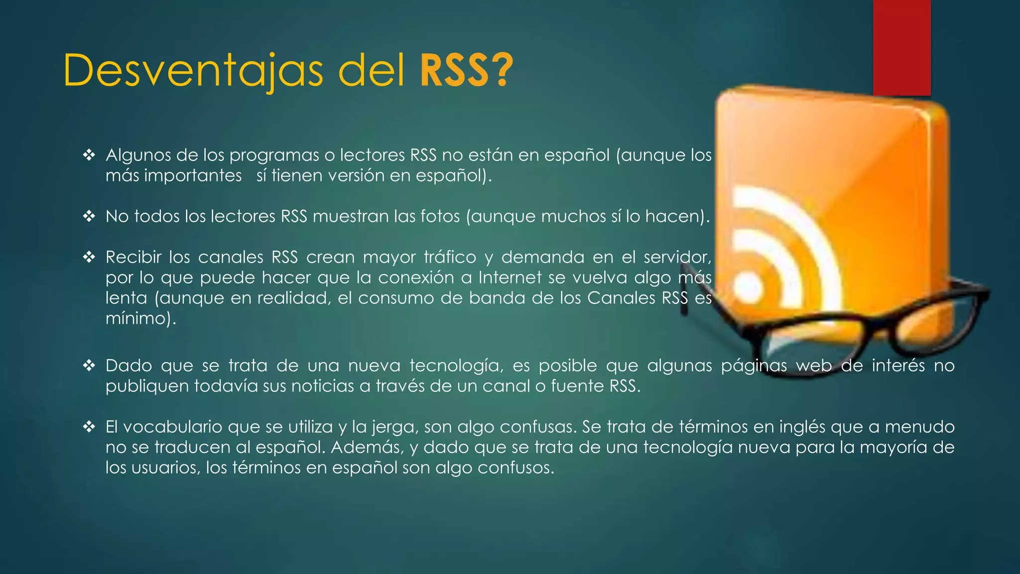Desventajas del RSS?
 Algunos de los programas o lectores RSS no están en español (aunque los
más importantes sí tienen versión en español).
 No todos los lectores RSS muestran las fotos (aunque muchos sí lo hacen).
 Recibir los canales RSS crean mayor tráfico y demanda en el servidor,
por lo que puede hacer que la conexión a Internet se vuelva algo más
lenta (aunque en realidad, el consumo de banda de los Canales RSS es
mínimo).
 Dado que se trata de una nueva tecnología, es posible que algunas páginas web de interés no
publiquen todavía sus noticias a través de un canal o fuente RSS.
 El vocabulario que se utiliza y la jerga, son algo confusas. Se trata de términos en inglés que a menudo
no se traducen al español. Además, y dado que se trata de una tecnología nueva para la mayoría de
los usuarios, los términos en español son algo confusos.
 