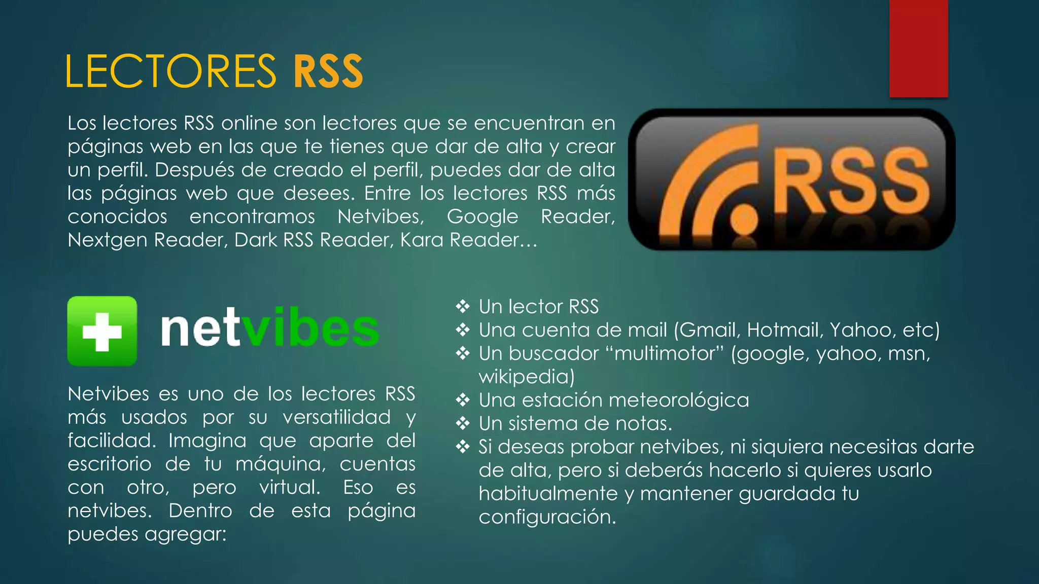 LECTORES RSS
Los lectores RSS online son lectores que se encuentran en
páginas web en las que te tienes que dar de alta y crear
un perfil. Después de creado el perfil, puedes dar de alta
las páginas web que desees. Entre los lectores RSS más
conocidos encontramos Netvibes, Google Reader,
Nextgen Reader, Dark RSS Reader, Kara Reader…
 Un lector RSS
 Una cuenta de mail (Gmail, Hotmail, Yahoo, etc)
 Un buscador “multimotor” (google, yahoo, msn,
wikipedia)
 Una estación meteorológica
 Un sistema de notas.
 Si deseas probar netvibes, ni siquiera necesitas darte
de alta, pero si deberás hacerlo si quieres usarlo
habitualmente y mantener guardada tu
configuración.
Netvibes es uno de los lectores RSS
más usados por su versatilidad y
facilidad. Imagina que aparte del
escritorio de tu máquina, cuentas
con otro, pero virtual. Eso es
netvibes. Dentro de esta página
puedes agregar:
 