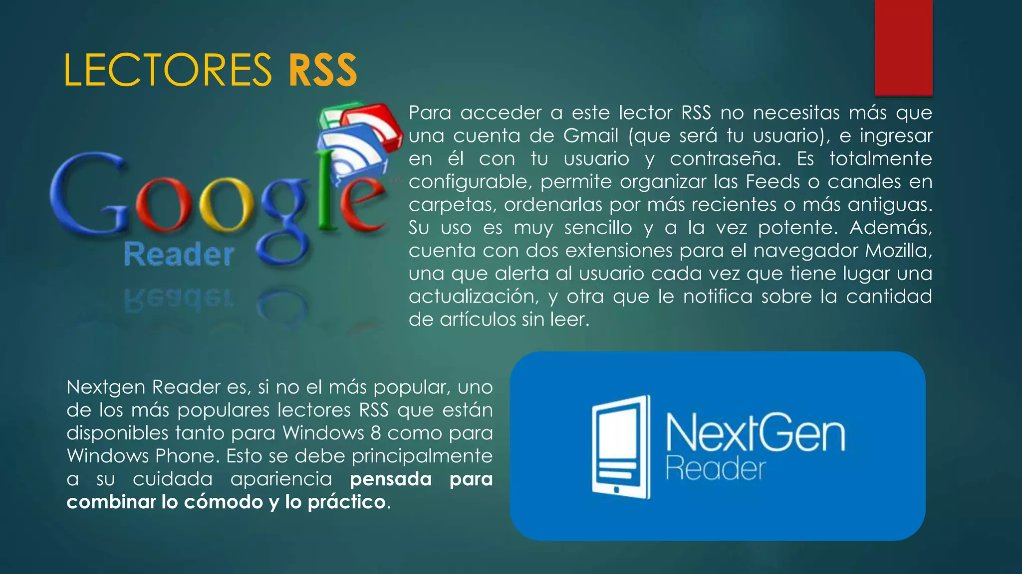 LECTORES RSS
Para acceder a este lector RSS no necesitas más que
una cuenta de Gmail (que será tu usuario), e ingresar
en él con tu usuario y contraseña. Es totalmente
configurable, permite organizar las Feeds o canales en
carpetas, ordenarlas por más recientes o más antiguas.
Su uso es muy sencillo y a la vez potente. Además,
cuenta con dos extensiones para el navegador Mozilla,
una que alerta al usuario cada vez que tiene lugar una
actualización, y otra que le notifica sobre la cantidad
de artículos sin leer.
Nextgen Reader es, si no el más popular, uno
de los más populares lectores RSS que están
disponibles tanto para Windows 8 como para
Windows Phone. Esto se debe principalmente
a su cuidada apariencia pensada para
combinar lo cómodo y lo práctico.
 