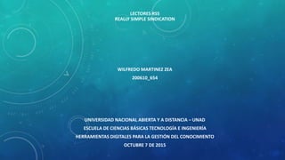 LECTORES RSS
REALLY SIMPLE SINDICATION
WILFREDO MARTINEZ ZEA
200610_654
UNIVERSIDAD NACIONAL ABIERTA Y A DISTANCIA – UNAD
ESCUELA DE CIENCIAS BÁSICAS TECNOLOGÍA E INGENIERÍA
HERRAMIENTAS DIGITALES PARA LA GESTIÓN DEL CONOCIMIENTO
OCTUBRE 7 DE 2015
 