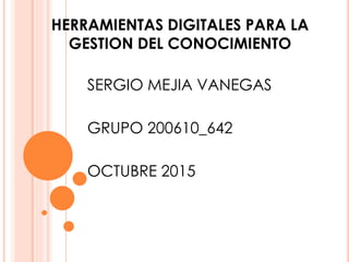 HERRAMIENTAS DIGITALES PARA LA
GESTION DEL CONOCIMIENTO
SERGIO MEJIA VANEGAS
GRUPO 200610_642
OCTUBRE 2015
 