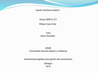Aporte individual unidad II
Grupo 200610_471
William Cano Ortiz
Tutor
Usein González
UNAD
Universidad nacional abierta y a distancia
Herramientas digitales para gestión del conocimiento
Sahagún
2015
 