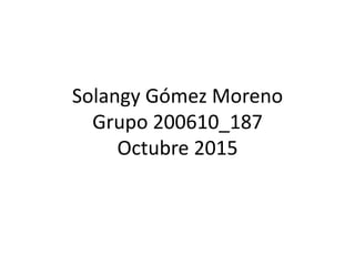 Solangy Gómez Moreno
Grupo 200610_187
Octubre 2015
 