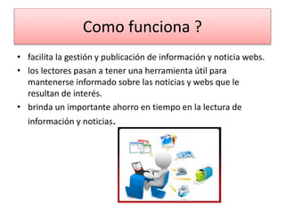 Como funciona ?
• facilita la gestión y publicación de información y noticia webs.
• los lectores pasan a tener una herramienta útil para
mantenerse informado sobre las noticias y webs que le
resultan de interés.
• brinda un importante ahorro en tiempo en la lectura de
información y noticias.
 
