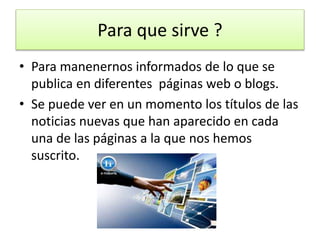 Para que sirve ?
• Para manenernos informados de lo que se
publica en diferentes páginas web o blogs.
• Se puede ver en un momento los títulos de las
noticias nuevas que han aparecido en cada
una de las páginas a la que nos hemos
suscrito.
 