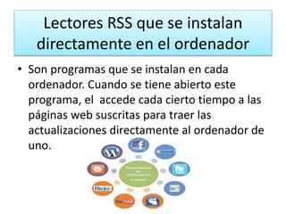 Lectores RSS que se instalan
directamente en el ordenador
• Son programas que se instalan en cada
ordenador. Cuando se tiene abierto este
programa, el accede cada cierto tiempo a las
páginas web suscritas para traer las
actualizaciones directamente al ordenador de
uno.
 