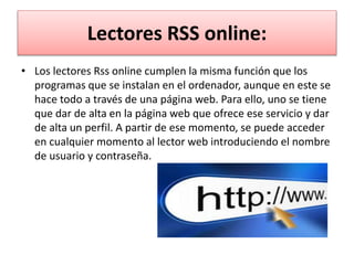 Lectores RSS online:
• Los lectores Rss online cumplen la misma función que los
programas que se instalan en el ordenador, aunque en este se
hace todo a través de una página web. Para ello, uno se tiene
que dar de alta en la página web que ofrece ese servicio y dar
de alta un perfil. A partir de ese momento, se puede acceder
en cualquier momento al lector web introduciendo el nombre
de usuario y contraseña.
 