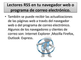Lectores RSS en tu navegador web o
programa de correo electrónico.
• También se puede recibir las actualizaciones
de las páginas web a través del navegador
web o del programa de correo electrónico.
Algunos de los navegadores y clientes de
correo son: Internet Explorer ,Mozilla Firefox,
Outlook Express.
 