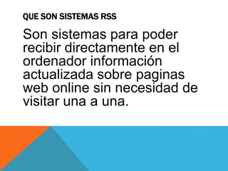 QUE SON SISTEMAS RSS
Son sistemas para poder
recibir directamente en el
ordenador información
actualizada sobre paginas
web online sin necesidad de
visitar una a una.