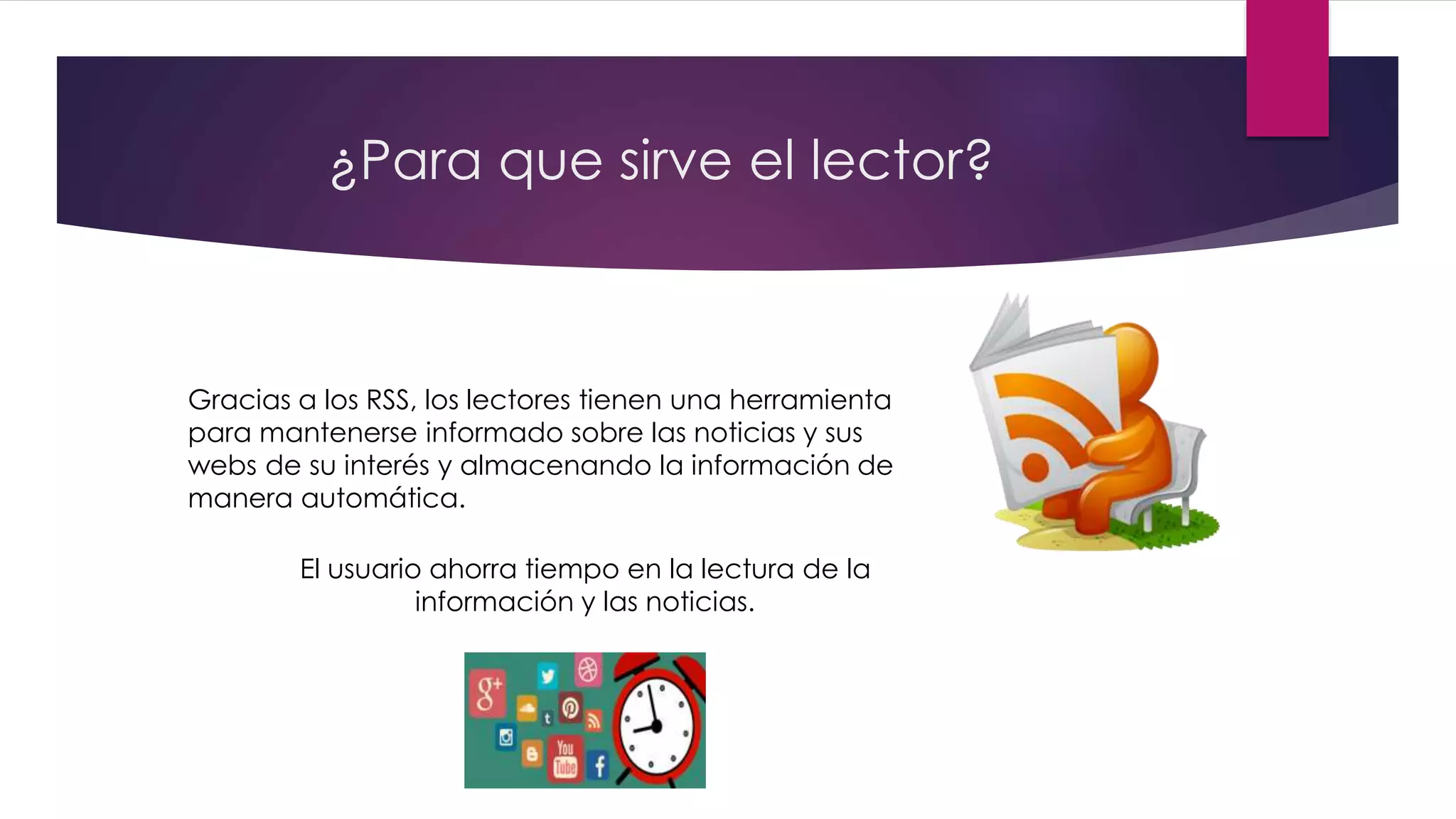¿Para que sirve el lector?
Gracias a los RSS, los lectores tienen una herramienta
para mantenerse informado sobre las noticias y sus
webs de su interés y almacenando la información de
manera automática.
El usuario ahorra tiempo en la lectura de la
información y las noticias.
 