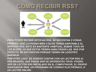 PARA PODER RECIBIR NOTICIAS RSS, SE NECESITAN 2 COSAS.
PRIMERO, QUE LA PÁGINA WEB O BLOG TENGA DISPONIBLE EL
SERVICIO RSS. ESTO ES BASTANTE HABITUAL, SOBRE TODO EN
LOS BLOGS, YA QUE ÉSTOS TIENEN HABILITADAS LAS RSS POR
DEFECTO. SE RECONOCEN PORQUE TIENEN UN LOGOTIPO
NARANJA.
POR OTRO LADO, SE DEBERÁ CONTAR CON UN LECTOR RSS (O
RSS READER), QUE PUEDE SER DE DIFERENTES TIPOS. PODRÍA
SER UN LECTOR RSS INSTALADO EN EL COMPUTADOR, EL PROPIO
NAVEGADOR WEB, UN PROGRAMA DE CORREO ELECTRÓNICO, O
UN LECTOR ONLINE.