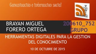 BRAYAN MIGUEL
FORERO ORTEGA
Comunicación e interaccion social
HERRAMIENTAS DIGITALES PARA LA GESTION
DEL CONOCIMIENTO
10 DE OCTUBRE DE 2015
 