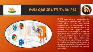 PARA QUE SE UTILIZA UN RSS
El RSS sirve para la publicación de
información y noticias web de una
forma fácil. RSS es una forma
estandarizada de distribución de la
información de las páginas web a los
lectores de las páginas. Esta
información se distribuye a través de
las fuentes RSS o Canales RSS. Gracias
al RSS, los lectores pasan a tener una
herramienta útil para mantenerse
informado sobre las noticias y webs que
le resultan de interés, conservando y
almacenando toda la información en un
solo lugar que se actualiza de manera
automática.
 