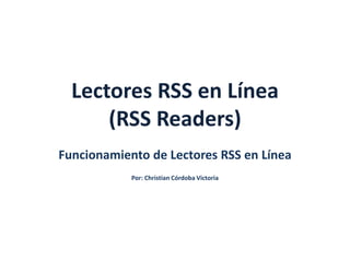 Lectores RSS en Línea 
(RSS Readers) 
Funcionamiento de Lectores RSS en Línea 
Por: Christian Córdoba Victoria 
 