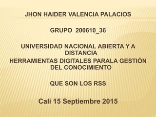 JHON HAIDER VALENCIA PALACIOS
GRUPO 200610_36
UNIVERSIDAD NACIONAL ABIERTA Y A
DISTANCIA
HERRAMIENTAS DIGITALES PARALA GESTIÓN
DEL CONOCIMIENTO
QUE SON LOS RSS
Cali 15 Septiembre 2015
 