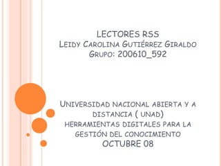LECTORES RSS
LEIDY CAROLINA GUTIÉRREZ GIRALDO
GRUPO: 200610_592
UNIVERSIDAD NACIONAL ABIERTA Y A
DISTANCIA ( UNAD)
HERRAMIENTAS DIGITALES PARA LA
GESTIÓN DEL CONOCIMIENTO
OCTUBRE 08
 