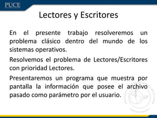 Lectores y Escritores
En el presente trabajo resolveremos un
problema clásico dentro del mundo de los
sistemas operativos.
Resolvemos el problema de Lectores/Escritores
con prioridad Lectores.
Presentaremos un programa que muestra por
pantalla la información que posee el archivo
pasado como parámetro por el usuario.
 