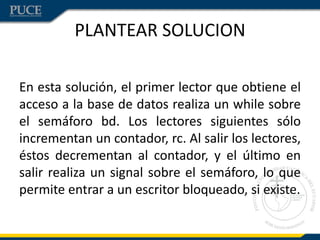 PLANTEAR SOLUCION

En esta solución, el primer lector que obtiene el
acceso a la base de datos realiza un while sobre
el semáforo bd. Los lectores siguientes sólo
incrementan un contador, rc. Al salir los lectores,
éstos decrementan al contador, y el último en
salir realiza un signal sobre el semáforo, lo que
permite entrar a un escritor bloqueado, si existe.
 