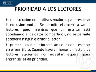 PRIORIDAD A LOS LECTORES
Es una solución que utiliza semáforos para respetar
la exclusión mutua. Se permite el acceso a varios
lectores, pero mientras que un escritor está
accediendo a los datos compartidos, no se permite
acceder a ningún escritor o lector.
El primer lector que intenta acceder debe esperar
en el semáforo, Cuando haya al menos un lector, los
lectores siguientes no necesitan esperar para
entrar, se les da prioridad.
 