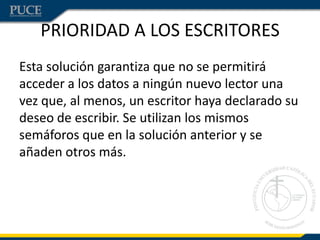 PRIORIDAD A LOS ESCRITORES
Esta solución garantiza que no se permitirá
acceder a los datos a ningún nuevo lector una
vez que, al menos, un escritor haya declarado su
deseo de escribir. Se utilizan los mismos
semáforos que en la solución anterior y se
añaden otros más.
 