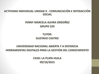 ACTIVIDAD INDIVIDUAL UNIDAD II - COMUNICACIÓN E INTERACCIÓN
SOCIAL
YENNY MARCELA ALVIRA ORDOÑEZ
GRUPO 224
TUTOR:
GUSTAVO CASTRO
UNIVERSIDAD NACIONAL ABIERTA Y A DISTANCIA
HERRAMIENTAS DIGITALES PARA LA GESTIÓN DEL CONOCIMIENTO
CEAD: LA PLATA HUILA
09/10/2015
 