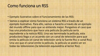 Como funciona un RSS
• Ejemplo ilustrativo sobre el funcionamiento de las RSS:
• Vamos a explicar cómo funciona un sistema RSS a través de un
ejemplo ilustrativo. Para ello, vamos a hacerlo a través de un ejemplo
del mundo offline para que se entienda mejor. Pongamos el caso que
hay una productora que hace una película (la película sería
equivalente a la noticia RSS). Una vez terminada la película, esta
productora llega a un acuerdo con un canal de televisión para que
emita la película (el canal de televisión sería la fuente Rss o canal Rss).
Una vez que el canal emite la película, la película se podrá ver en
todas las televisiones (la televisión equivaldría al lector Rss).
 